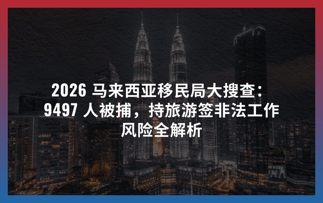 2026 马来西亚移民局大搜查：9497 人被捕，持旅游签非法工作风险全解析