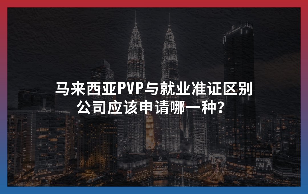 马来西亚PVP与就业准证区别：公司应该申请哪一种？